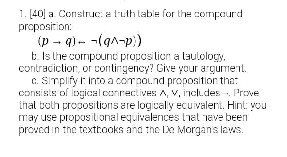 1. [40] a. Construct a truth table for the compound
proposition:
(p → q) -- ¬(q^-p))
b. Is the compound proposition a tautology,
contradiction, or contingency? Give your argument.
c. Simplify it into a compound proposition that
consists of logical connectives A, V, includes -. Prove
that both propositions are logically equivalent. Hint: you
may use propositional equivalences that have been
proved in the textbooks and the De Morgan's laws.
