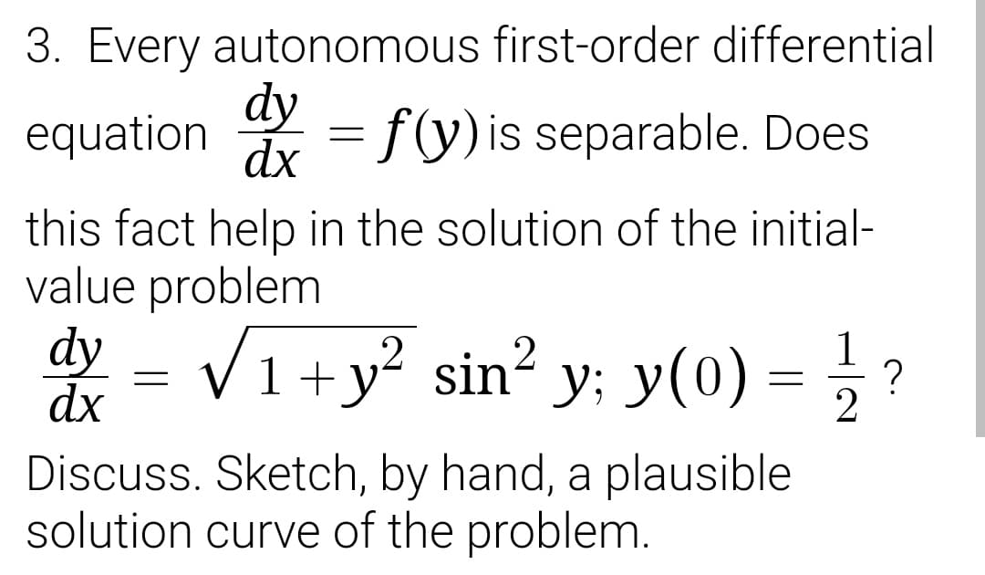 3. Every autonomous first-order differential
dy
equation
= f(y)is separable. Does
dx
this fact help in the solution of the initial-
value problem
dy - VI+y² sin² y; y(0) = ; ?
1
1 +
dx
Discuss. Sketch, by hand, a plausible
solution curve of the problem.
