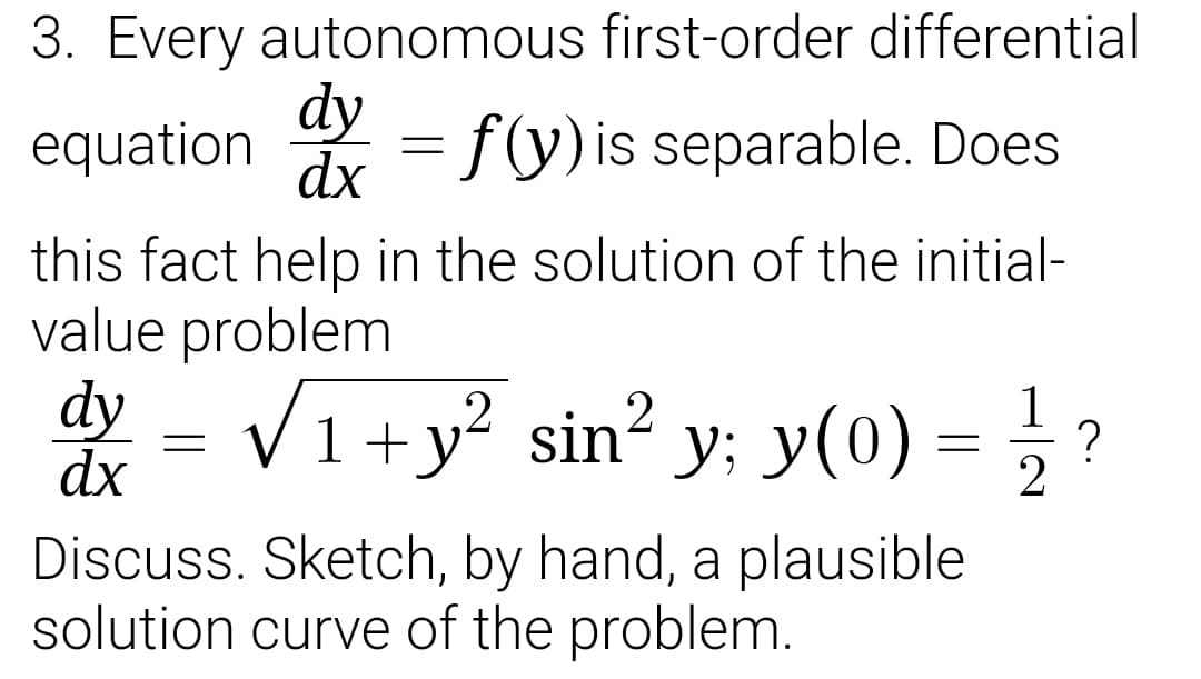 3. Every autonomous first-order differential
dy
dx
= f(y)is separable. Does
equation
this fact help in the solution of the initial-
value problem
dy = V1+y? sin² y: y(0) = } ?
= ;
?
dx
Discuss. Sketch, by hand, a plausible
solution curve of the problem.
