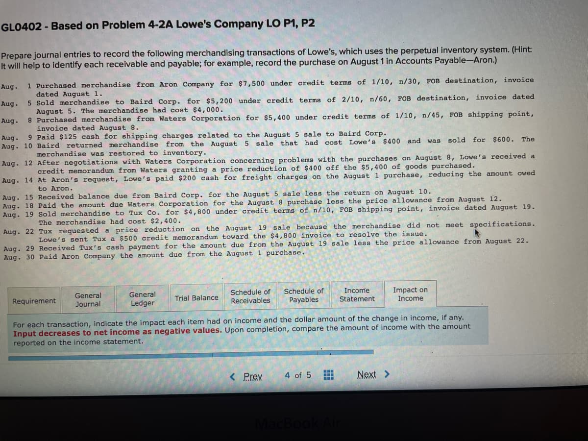 GLO402 - Based on Problem 4-2A Lowe's Company LO P1, P2
Prepare journal entries to record the following merchandising transactions of Lowe's, which uses the perpetual inventory system. (Hint:
It will help to identify each receivable and payable; for example, record the purchase on August 1 in Accounts Payable-Aron.)
1 Purchased merchandise from Aron Company for $7,500 under credit terms of 1/10, n/30, FOB destination, invoice
dated August 1.
5 Sold merchandise to Baird Corp.
August 5. The merchandise had cost $4,000.
8 Purchased merchandise from Waters Corporation for $5,400 under credit terms of 1/10, n/45, FOB shipping point,
invoice dated August 8.
Aug.
Aug.
for $5,200 under credit terms of 2/10, n/60, FOB destination, invoice dated
Aug.
Aug. 9 Paid $125 cash for shipping charges related to the August 5 sale to Baird Corp.
Aug. 10 Baird returned merchandise from the August 5 sale that had
cost
Lowe's $400 and was
sold for $600. The
merchandise was restored to inventory.
Aug. 12 After negotiations with Waters Corporation concerning problems with the purchases on August 8, Lowe's received a
credit memorandum from Waters granting a price reduction of $400 off the $5,400 of goods purchased.
Aug. 14 At Aron's request, Lowe's paid $200 cash for freight charges on the August 1 purchase, reducing the amount owed
to Aron.
Aug. 15 Received balance due from Baird Corp. for the August 5 sale less the return on August 10.
Aug. 18 Paid the amount due Waters Corporation for the August 8 purchase less the price allowance from August 12.
Aug. 19 Sold merchandise to Tux Co. for $4,800 under credit terms of n/10, FOB shipping point, invoice dated August 19.
The merchandise had cost $2, 400.
Aug. 22 Tux requested a price reduction on the August 19 sale because the merchandise did not meet specifications.
Aug. 29 Received Tux's cash payment for the amount due from the August 19 sale less the price allowance from August 22.
Aug. 30 Paid Aron Company the amount due from the August 1 purchase.
Lowe's sent Tux a $500 credit memorandum toward the $4,800 invoice to resolve the issue.
Impact on
Income
Schedule of
Schedule of
Income
General
General
Journal
Requirement
Trial Balance
Receivables
Payables
Statement
Ledger
For each transaction, indicate the impact each item had on income and the dollar amount of the change in income, if any.
Input decreases to net income as negative values. Upon completion, compare the amount of income with the amount
reported on the income statement.
< Prev
4 of 5
Next >
MacBoo
