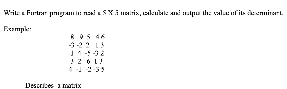 Write a Fortran program to read a 5 X 5 matrix, calculate and output the value of its determinant.
Example:
8 9 5 46
-3 -2 2 13
1 4 -5 -3 2
3 2 6 13
4 -1 -2 -3 5
Describes a matrix
