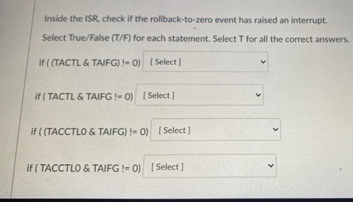 Inside the ISR, check if the rollback-to-zero event has raised an interrupt.
Select True/False (T/F) for each statement. Select T for all the correct answers.
if ( (TACTL & TAIFG) != 0)
[ Select ]
if (TACTL & TAIFG != 0) [Select ]
if ( (TACCTLO & TAIFG) != 0) [ Select ]
if ( TACCTLO & TAIFG != 0) [ Select ]
>
