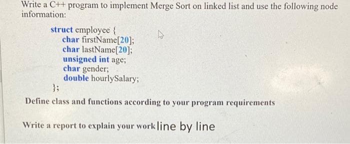 Write a C++ program to implement Merge Sort on linked list and use the following node
information:
struct employee {
char firstName[20];
char lastName[20];
unsigned int age;
char gender;
double hourlySalary;
};
Define class and functions according to your program requirements
Write a report to explain your work line by line
