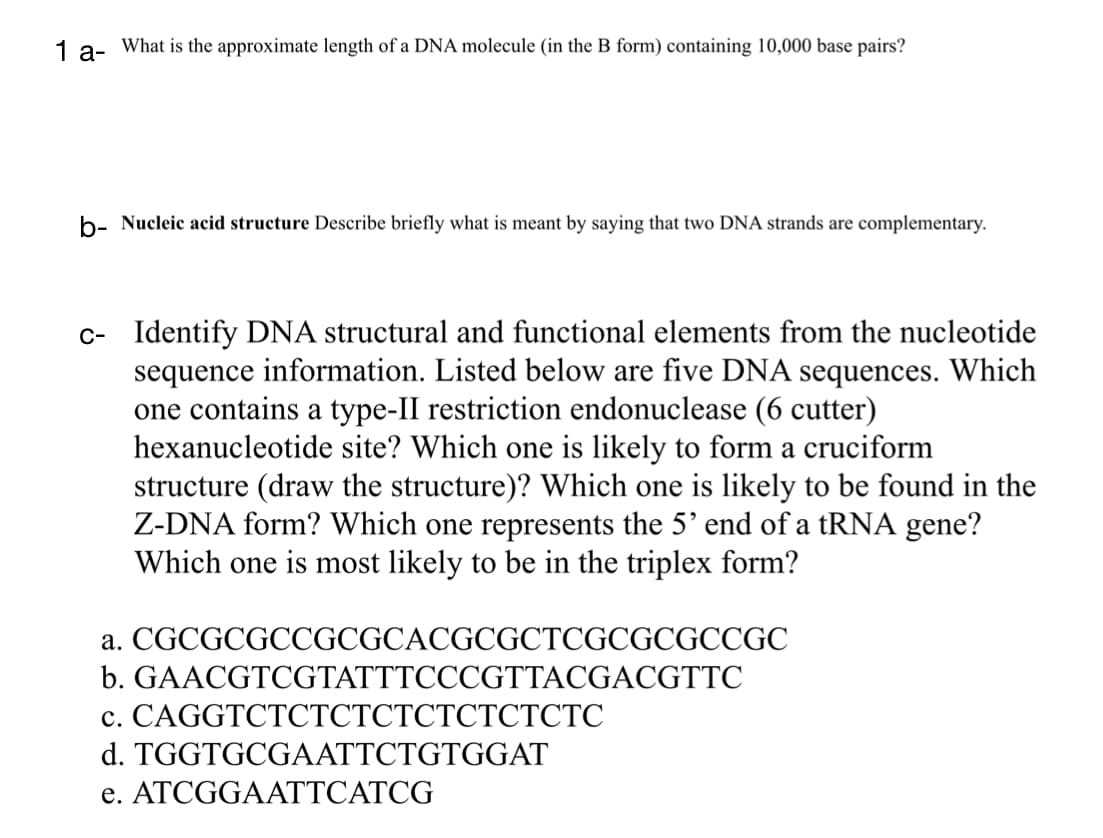 1 a- What is the approximate length of a DNA molecule (in the B form) containing 10,000 base pairs?
b- Nucleic acid structure Describe briefly what is meant by saying that two DNA strands are complementary.
c- Identify DNA structural and functional elements from the nucleotide
sequence information. Listed below are five DNA sequences. Which
one contains a type-II restriction endonuclease (6 cutter)
hexanucleotide site? Which one is likely to form a cruciform
structure (draw the structure)? Which one is likely to be found in the
Z-DNA form? Which one represents the 5' end of a tRNA gene?
Which one is most likely to be in the triplex form?
a.
CGCGCGCCGCGCACGCGCTCGCGCGCCGC
b. GAACGTCGTATTTCCCGTTACGACGTTC
c. CAGGTCTCTCTCTCTCTCTCTC
d. TGGTGCGAATTCTGTGGAT
e. ATCGGAATTCATCG