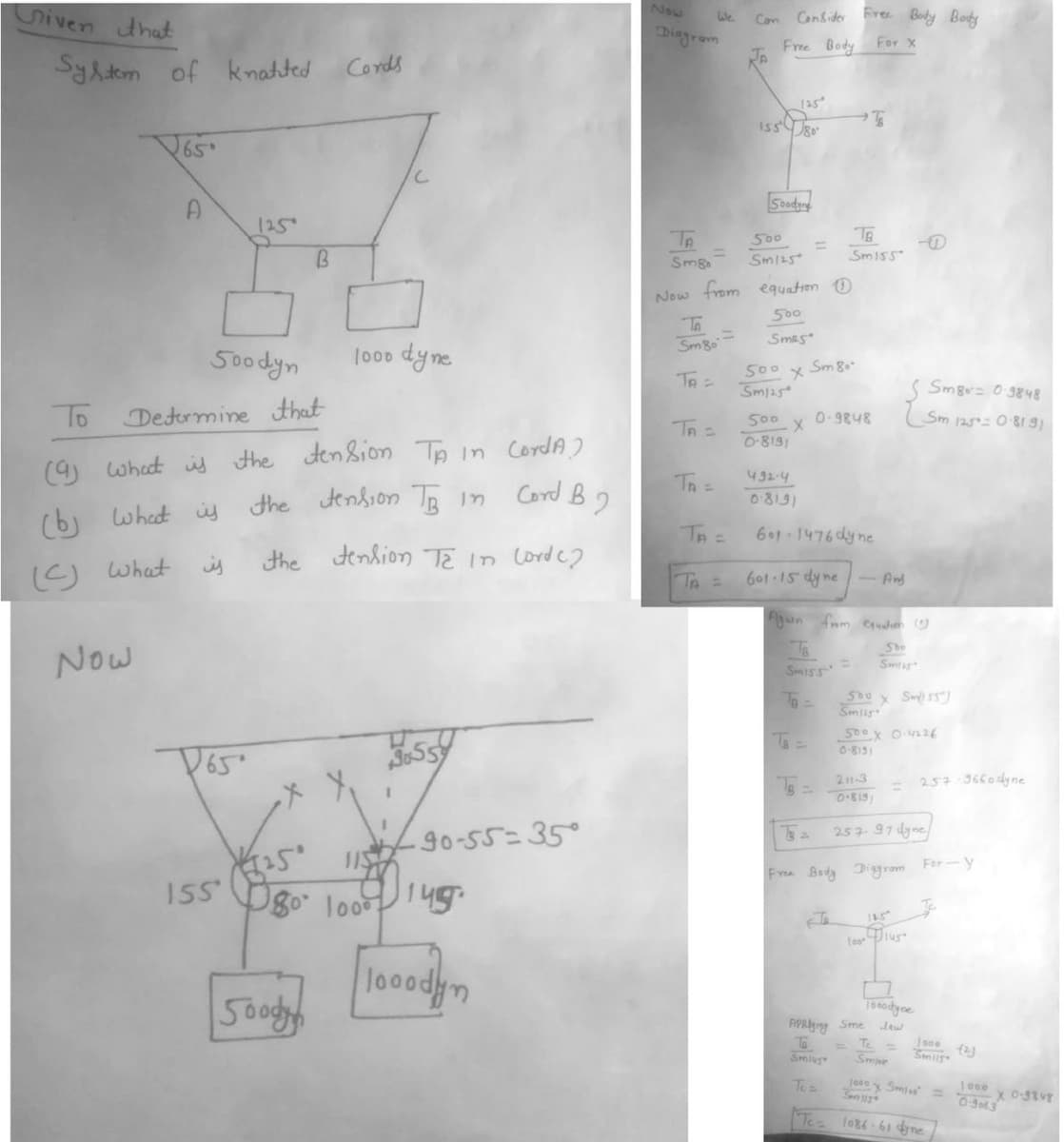 Given that
System of knatted
65°
с
A
125
500dyn
1000 dyne
To
Determine that
(9) What is the tension TA in CordA)
the tension TB in
Cord B2
(b) What is
is
the tension T2 in Lord (2
(C) What
Now
D65
559
90-55=35°
155
B
500dyn
Cords
[25° 115
180° 100⁰ 145.
looodyn
We
Diagram
Con Consider Free Body Body
Free Body For X
125
s
155 80
Soodyng
TA =
500
=
Smg
Sm125
Now from equation
500
Smas
Sm8
TA =
500 x Sm 80-
Sm125
500
0-8191
0.9848
X
Th=
432-4
08191
601-1476 dy ne
601-15 dyne - And
Again from equation
She
Smar
Sm155
TR=
500 x Sm/155)
Smilg
500 x 0.4226
0-8151
TB
Smiss
211-3
257 97 dyne
Smg= 0.3848
Sm 1250-8191
100
257 3660dyne
For-y
Te
B₂
Free Body Diagram
115
Dius
Tooodyne
Smar
1000 x Smies
Sen 115
1086-61 dyne
APRing Sme
Smilg
Te =
1000 (2)
Smil5
1000
0-9063
x 0-3848