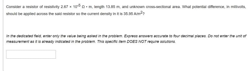 Consider a resistor of resistivity 2.67 x 10-5n• m, length 13.85 m, and unknown cross-sectional area. What potentlal difference, in millivolts,
should be applied across the said resistor so the current density in it is 35.95 A/m2?
In the dedicated field, enter only the value being asked in the problem. Express answers accurate to four decimal places. Do not enter the unit of
measurement as it is already indicated in the problem. This specific item DOES NOT require solutions.
