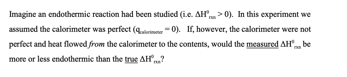 Imagine an endothermic reaction had been studied (i.e. AHºrn > 0). In this experiment we
assumed the calorimeter was perfect (Acalorimeter = 0). If, however, the calorimeter were not
perfect and heat flowed from the calorimeter to the contents, would the measured AH Txn be
more or less endothermic than the true AH°?
rxn
