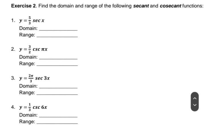 Exercise 2. Find the domain and range of the following secant and cosecant functions:
1. y = sec x
Domain:
Range:
2. y = csc nx
Domain:
Range:
3. y =3
у 2л
sec 3x
Domain:
Range:
4. y = csc 6x
Domain:
Range:
< >
