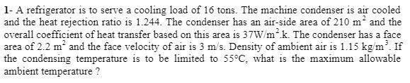 1- A refrigerator is to serve a cooling load of 16 tons. The machine condenser is air cooled
and the heat rejection ratio is 1.244. The condenser has an air-side area of 210 m and the
overall coefficient of heat transfer based on this area is 37W/m2k. The condenser has a face
area of 2.2 m and the face velocity of air is 3 m/s. Density of ambient air is 1.15 kg/m. If
the condensing temperature is to be limited to 55°C, what is the maximum allowable
ambient temperature ?
