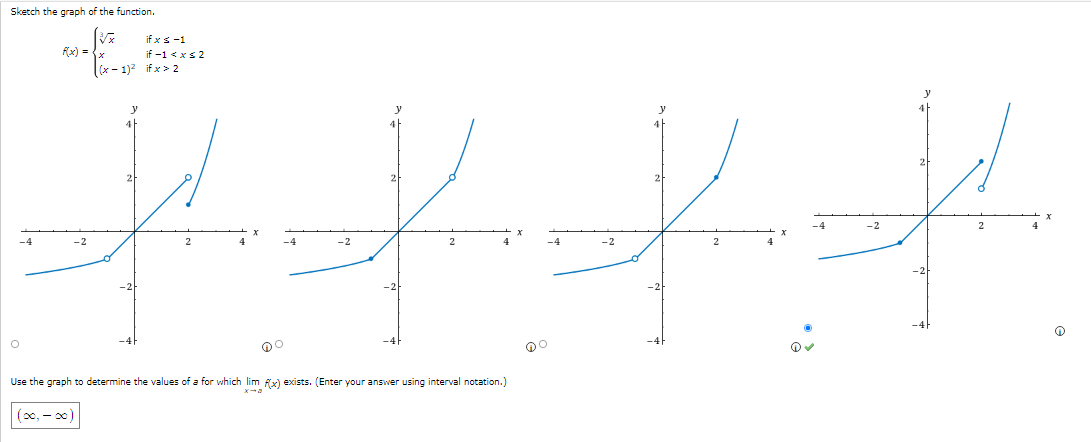 # Limit and Continuity of Piecewise Functions

## Sketch the Graph of the Function:
Given the piecewise function:
\[ 
f(x) = 
\begin{cases} 
\sqrt{x} & \text{if } x \leq -1 \\
x & \text{if } -1 < x \leq 2 \\
(x-1)^2 & \text{if } x > 2 
\end{cases} 
\]

## Graph Explanation:
The image presents four different graphs. Each graph attempts to sketch the function \( f(x) \) given above. 

### Graph Analysis:
1. **Graph (a)**:
   - For \( x \leq -1 \): The function is \( \sqrt{x} \) and the curve starts from the negative \( x \)-axis moving upward.
   - For \( -1 < x \leq 2 \): The function changes to \( x \), depicted as a straight line passing through the origin.
   - For \( x > 2 \): The function is \( (x-1)^2 \), shown as a parabola.
   - The graph displays a smooth transition between these segments with no apparent breaks.
   
2. **Graph (b)**:
   - The description for \( x \leq -1 \), \( -1 < x \leq 2 \), and \( x > 2 \) segments is similar in all the graphs.
   - However, graph (b) places a hollow point at \( x = -1 \) and \( x = 2 \), indicating discontinuities.
  
3. **Graph (c)**:
   - This graph highlights a solid point at the transition at \( x = -1 \) and a hollow point at \( x = 2 \).

4. **Graph (d)**:
   - In graph (d), for \( x > 2 \), a hollow point is evident while for \( -1 < x \leq 2 \) segment, there is a solid point shown at \( x = 2 \).

## Interval Notation:
The question below the graphs asks:
"Use the graph to determine the values of \( a \) for which \(\lim_{x \to a} f(x)\) exists. (Enter your answer using interval notation.)"

Given the correct graph selection (graph d), the appropriate interval notation for the values of