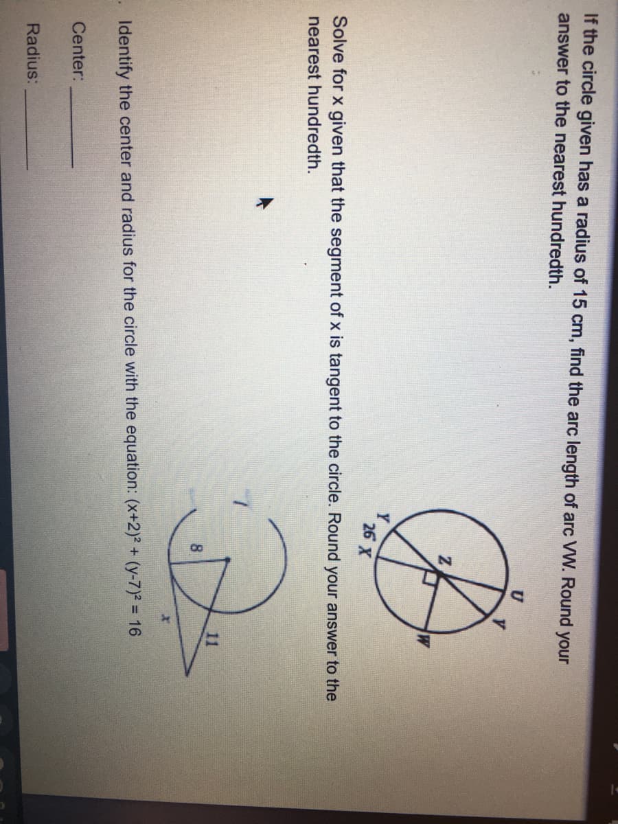 If the circle given has a radius of 15 cm, find the arc length of arc VW. Round your
answer to the nearest hundredth.
U
Y
26 X
Solve for x given that the segment of x is tangent to the circle. Round your answer to the
nearest hundredth.
11
. Identify the center and radius for the circle with the equation: (x+2)? + (y-7)2 = 16
Center:
Radius:
