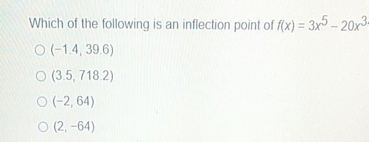 Which of the following is an inflection point of f(x) = 3x- 20x3.
O (-1.4, 39.6)
O (3.5, 718.2)
O (-2, 64)
O (2, -64)
