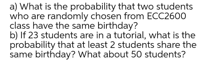 a) What is the probability that two students
who are randomly chosen from ECC2600
class have the same birthday?
b) If 23 students are in a tutorial, what is the
probability that at least 2 students share the
same birthday? What about 50 students?
