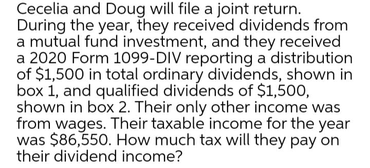 Cecelia and Doug will file a joint return.
During the year, they received dividends from
a mutual fund investment, and they received
a 2020 Form 1099-DIV reporting a distribution
of $1,500 in total ordinary dividends, shown in
box 1, and qualified dividends of $1,500,
shown in box 2. Their only other income was
from wages. Their taxable income for the year
was $86,550. How much tax will they pay on
their dividend income?
