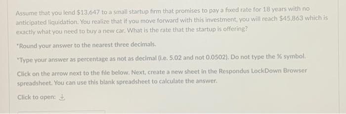 Assume that you lend $13,647 to a small startup firm that promises to pay a fixed rate for 18 years with no
anticipated liquidation. You realize that if you move forward with this investment, you will reach $45,863 which is
exactly what you need to buy a new car. What is the rate that the startup is offering?
"Round your answer to the nearest three decimals.
"Type your answer as percentage as not as decimal (i.e. 5.02 and not 0.0502). Do not type the % symbol.
Click on the arrow next to the file below. Next, create a new sheet in the Respondus LockDown Browser
spreadsheet. You can use this blank spreadsheet to calculate the answer.
Click to open:
