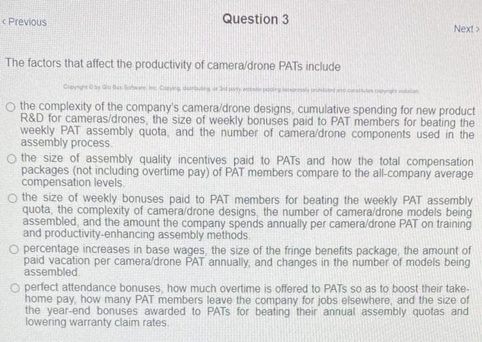 < Previous
Question 3
Next >
The factors that affect the productivity of camera/drone PATS include
Copynghtby Go Bus Saware In Coyng dairu or edany wbs paleg nressiy prbiled nd consttutes cupyright violalian
O the complexity of the company's camera/drone designs, cumulative spending for new product
R&D for cameras/drones, the size of weekly bonuses paid to PAT members for beating the
weekly PAT assembly quota, and the number of camera/drone components used in the
assembly process.
O the size of assembly quality incentives paid to PATS and how the total compensation
packages (not including overtime pay) of PAT members compare to the all-company average
compensation levels
o the size of weekly bonuses paid to PAT members for beating the weekly PAT assembly
quota, the complexity of camera/drone designs, the number of camera/drone models being
assembled, and the amount the company spends annually per camera/drone PAT on training
and productivity-enhancing assembly methods.
O percentage increases in base wages, the size of the fringe benefits package, the amount of
paid vacation per camera/drone PAT annually, and changes in the number of models being
assembled.
O perfect attendance bonuses, how much overtime is offered to PATSs so as to boost their take-
home pay, how many PAT members leave the company for jobs elsewhere, and the size of
the year-end bonuses awarded to PATS for beating their annual assembly quotas and
lowering warranty claim rates.
