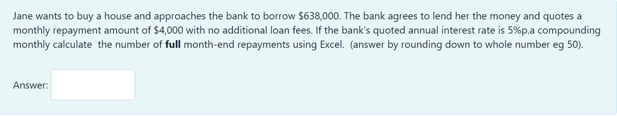 Jane wants to buy a house and approaches the bank to borrow $638,000. The bank agrees to lend her the money and quotes a
monthly repayment amount of $4,000 with no additional loan fees. If the bank's quoted annual interest rate is 5%p.a compounding
monthly calculate the number of full month-end repayments using Excel. (answer by rounding down to whole number eg 50).
Answer:
