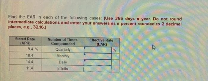 Find the EAR in each of the following cases: (Use 365 days a year. Do not round
intermediate calculations and enter your answers as a percent rounded to 2 decimal
places, e.g., 32.16.)
Stated Rate
Number of Times
(APR)
9.4 %
Compounded
Quarterly
Effective Rate
(EAR)
%
18.4
Monthly
14.4
Daily
11.4
Infinite
