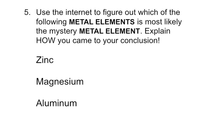 5. Use the internet to figure out which of the
following METAL ELEMENTS is most likely
the mystery METAL ELEMENT. Explain
HOW you came to your conclusion!
Zinc
Magnesium
Aluminum
