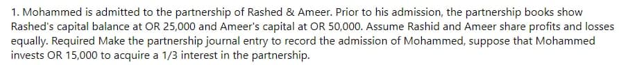 1. Mohammed is admitted to the partnership of Rashed & Ameer. Prior to his admission, the partnership books show
Rashed's capital balance at OR 25,000 and Ameer's capital at OR 50,000. Assume Rashid and Ameer share profits and losses
equally. Required Make the partnership journal entry to record the admission of Mohammed, suppose that Mohammed
invests OR 15,000 to acquire a 1/3 interest in the partnership.
