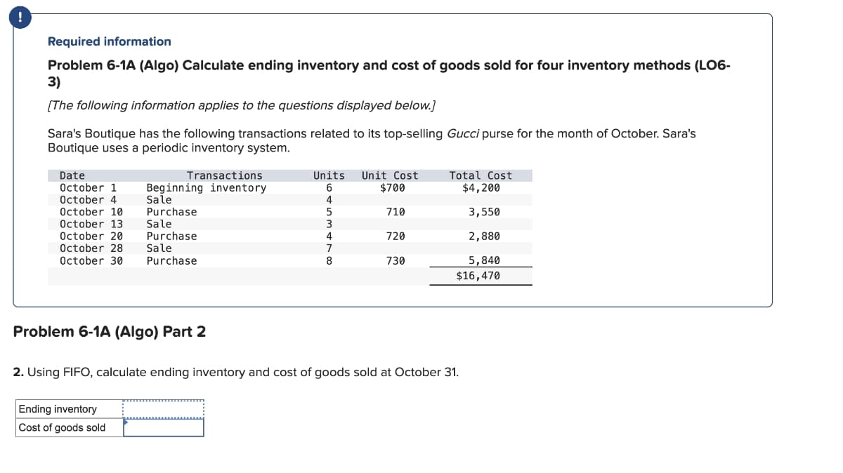 Required information
Problem 6-1A (Algo) Calculate ending inventory and cost of goods sold for four inventory methods (LO6-
3)
[The following information applies to the questions displayed below.)
Sara's Boutique has the following transactions related to its top-selling Gucci purse for the month of October. Sara's
Boutique uses a periodic inventory system.
Date
October 1
Transactions
Beginning inventory
Units
6
Unit Cost
Total Cost
$700
$4,200
October 4
Sale
4
October 10
Purchase
5
710
3,550
October 13
Sale
3
October 20
Purchase
4
720
2,880
October 28
Sale
7
October 30
Purchase
8
730
5,840
$16,470
Problem 6-1A (Algo) Part 2
2. Using FIFO, calculate ending inventory and cost of goods sold at October 31.
Ending inventory
Cost of goods sold