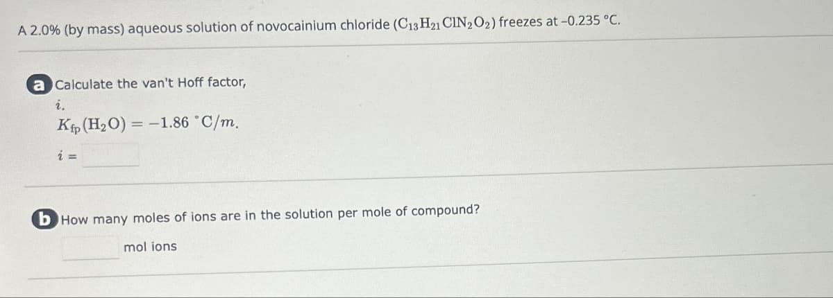 A 2.0% (by mass) aqueous solution of novocainium chloride (C13 H21 CIN2O2) freezes at -0.235 °C.
a Calculate the van't Hoff factor,
i.
-
Kp (H2O) = -1.86 °C/m.
i =
b How many moles of ions are in the solution per mole of compound?
mol ions