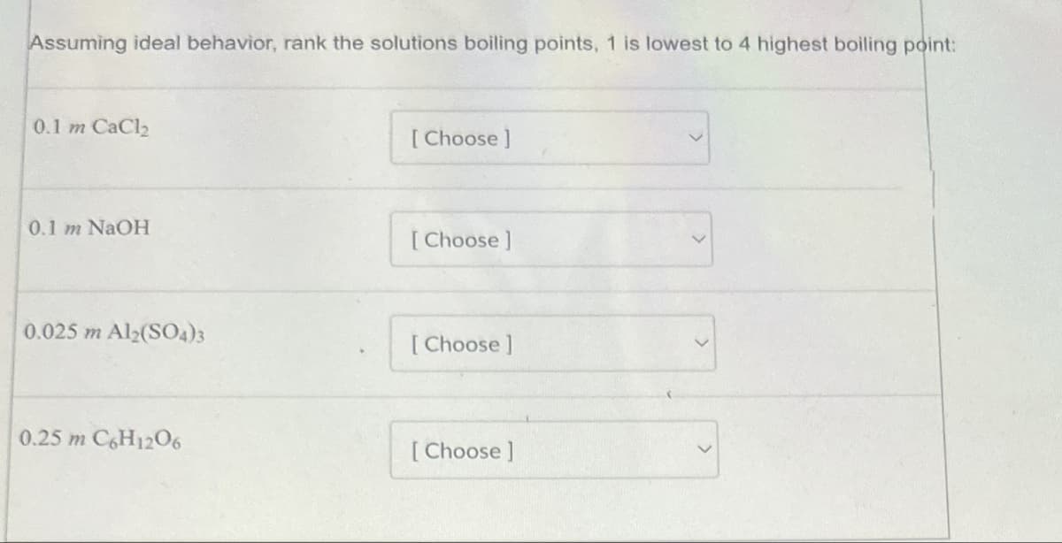 Assuming ideal behavior, rank the solutions boiling points, 1 is lowest to 4 highest boiling point:
0.1 m CaCl2
0.1 m NaOH
[Choose ]
[Choose ]
0.025 m Al2(SO4)3
[Choose]
0.25 m C6H12O6
[Choose ]