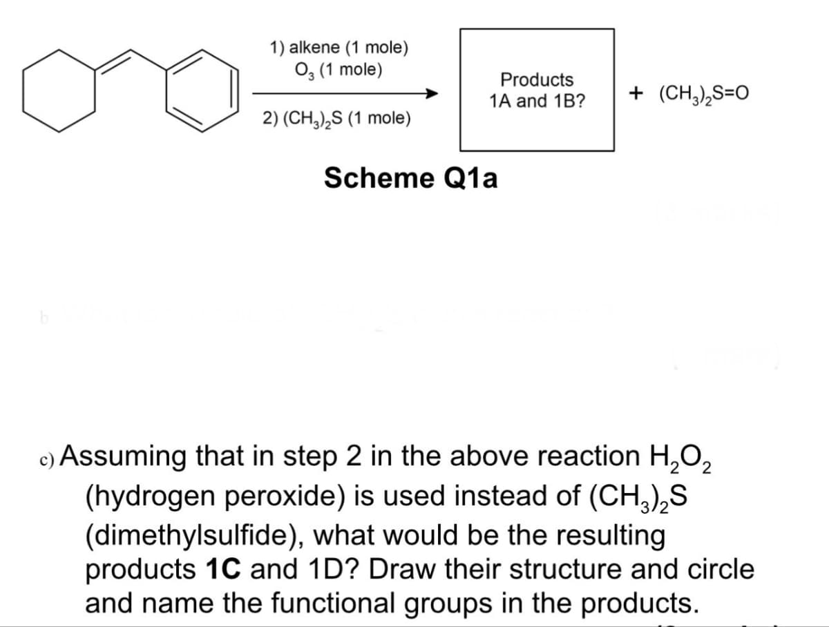 1) alkene (1 mole)
03 (1 mole)
2) (CH3)2S (1 mole)
Scheme Q1a
Products
1A and 1B?
+ (CH3)2S=O
c) Assuming that in step 2 in the above reaction H2O2
(hydrogen peroxide) is used instead of (CH3)2S
(dimethylsulfide), what would be the resulting
products 1C and 1D? Draw their structure and circle
and name the functional groups in the products.