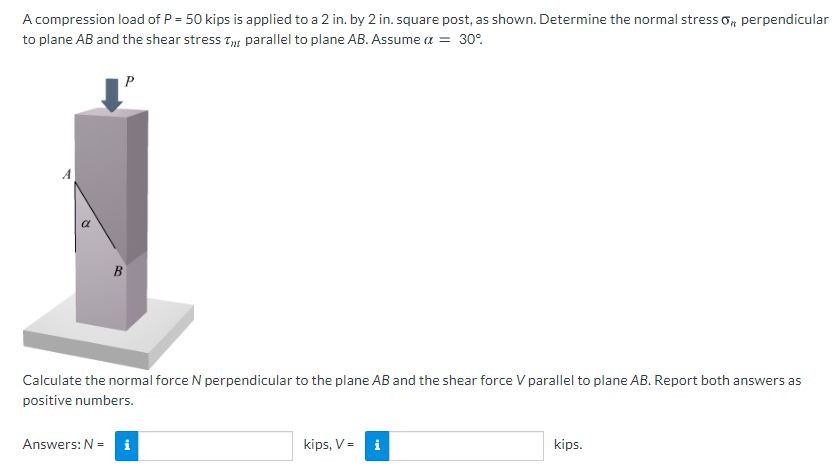 A compression load of P = 50 kips is applied to a 2 in. by 2 in. square post, as shown. Determine the normal stress o, perpendicular
to plane AB and the shear stress Ty parallel to plane AB. Assume a = 30°.
P
A
B
Calculate the normal force N perpendicular to the plane AB and the shear force V parallel to plane AB. Report both answers as
positive numbers.
Answers: N =
i
kips, V=
i
kips.
