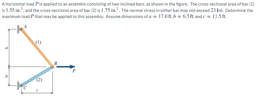 A horizontal load Pis applied to an assembly consisting of two inclined bars, as shown in the figure. The cross-sectional area of bar (1)
is 1.55 in.?, and the cross-sectional area of bar (2) is 1.75 in.?. The normal stress in either bar may not exceed 23 ksi. Determine the
maximum load P that may be applied to this assembly. Assume dimensions of a = 17.0 ft, b = 6.5 ft, and c = 11.5 ft.
(1)
B
(2)
