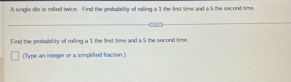 A single die is rolled twice. Find the probability of rolling a 1 the first time and a 5 the second time.
Find the probability of rolling a 1 the first time and a 5 the second time.
(Type an integer or a simplified fraction.)