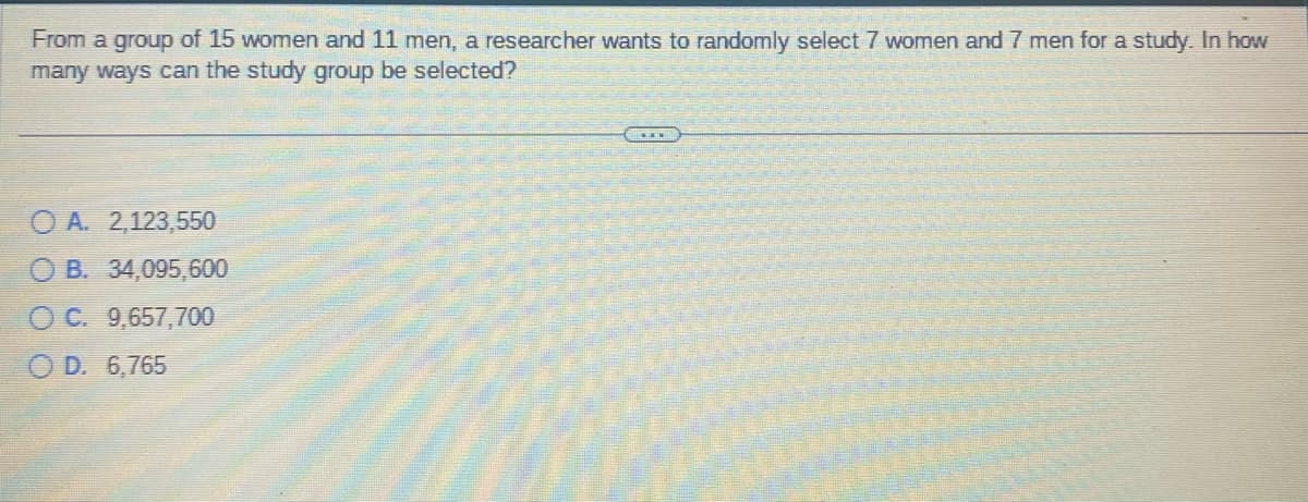 From a group of 15 women and 11 men, a researcher wants to randomly select 7 women and 7 men for a study. In how
many ways can the study group be selected?
OA. 2,123,550
OB. 34,095,600
OC. 9,657,700
O D. 6,765
——