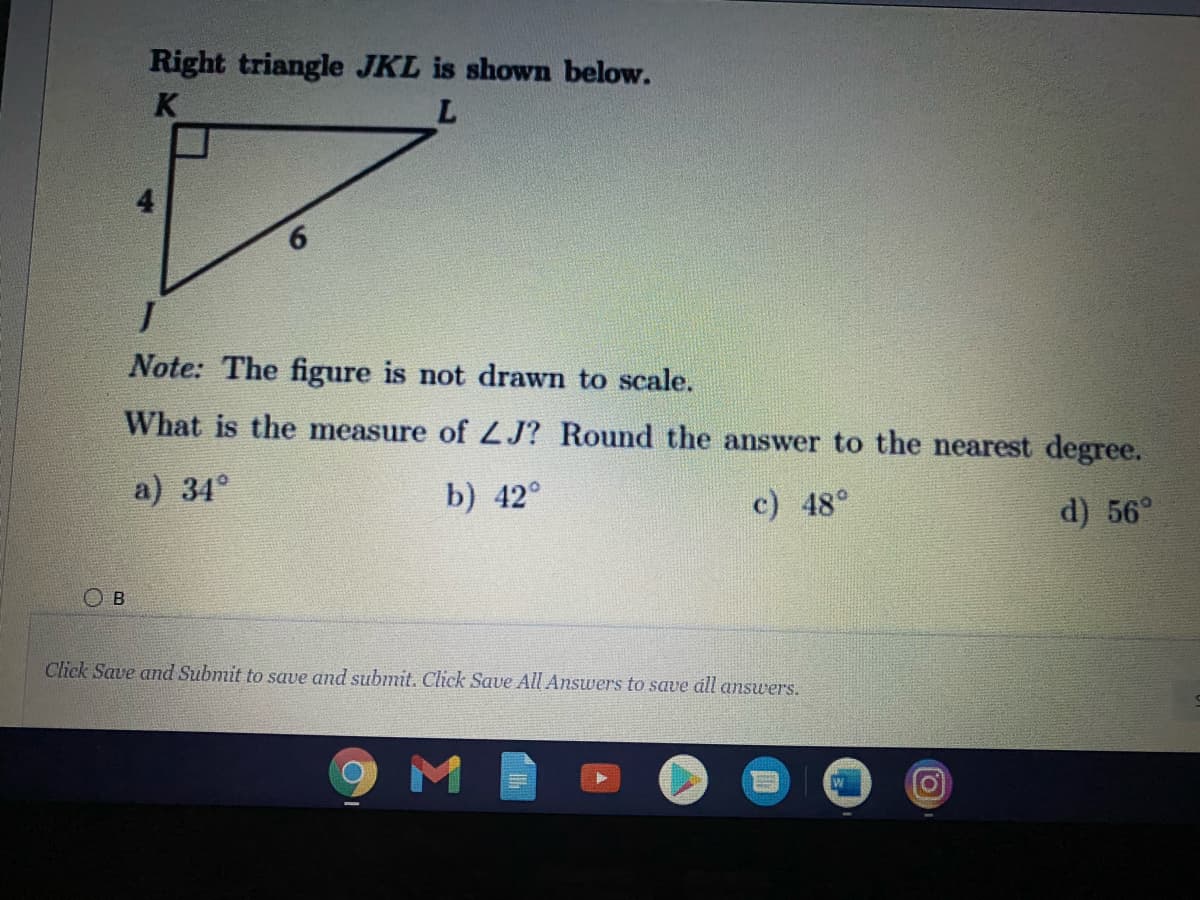 Right triangle JKL is shown below.
K
9.
Note: The figure is not drawn to scale.
What is the measure of ZJ? Round the answer to the nearest degree.
a) 34°
b) 42°
c) 48°
d) 56°
O B
Click Save and Submit to save and submit. Click Save All Answers to save áll answers.
M
