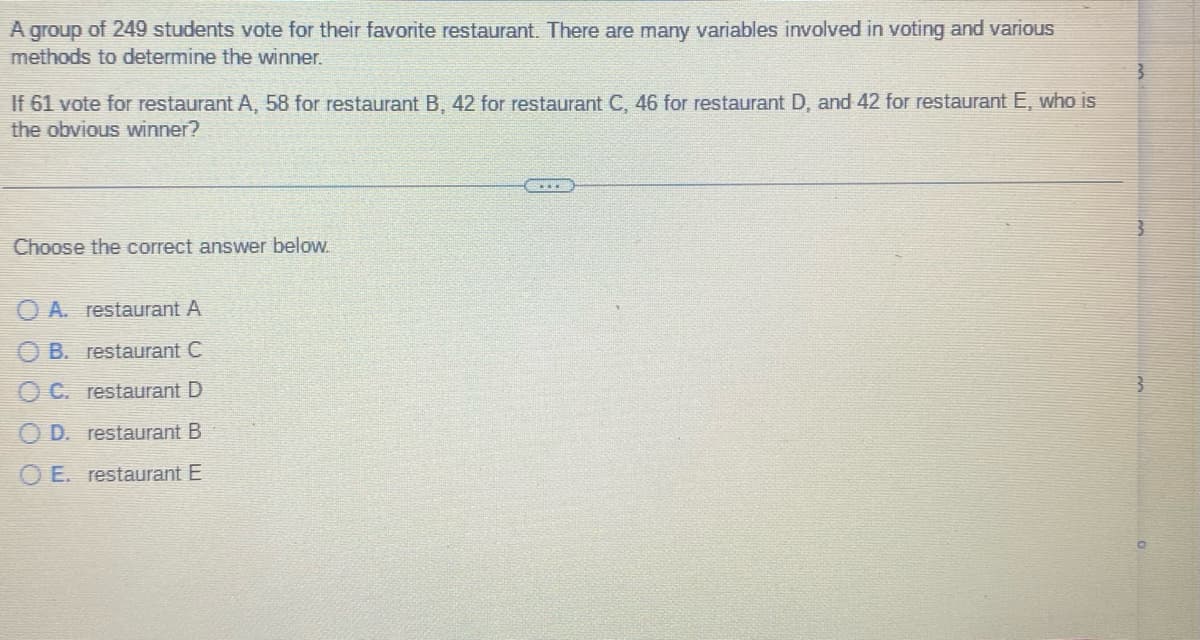 A group of 249 students vote for their favorite restaurant. There are many variables involved in voting and various
methods to determine the winner.
If 61 vote for restaurant A, 58 for restaurant B, 42 for restaurant C, 46 for restaurant D, and 42 for restaurant E, who is
the obvious winner?
Choose the correct answer below.
OA. restaurant A
B. restaurant C
C. restaurant D
D. restaurant B
OE. restaurant E
3
3