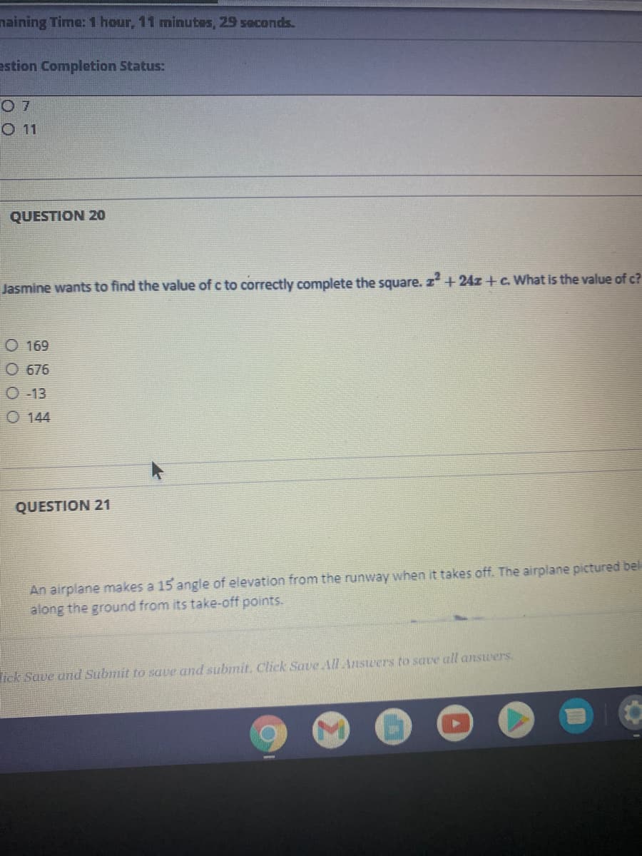 naining Time: 1 hour, 11 minutes, 29 soconds.
estion Completion Status:
O 7
O11
QUESTION 20
Jasmine wants to find the value of c to correctly complete the square. z+24z +c. What is the value of c?
O 169
O 676
O -13
O 144
QUESTION 21
An airplane makes a 15 angle of elevation from the runway when it takes off. The airplane pictured bel
along the ground from its take-off points.
lick Save und Submit to save and submit. Click Save All Answers to save all answers.
