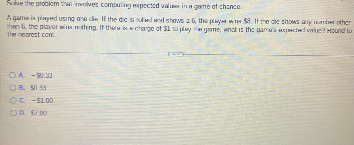 Solve the problem that involves computing expected values in a game of chance.
A game is played using one die. If the die is rolled and shows a 6, the player wins $8. If the die shows any number other
than 6, the player wins nothing. If there is a charge of $1 to play the game, what is the game's expected value? Round to
the nearest cent.
OA. -$0.33
OB. $0.33
OC. -$1.00
O D. $7.00