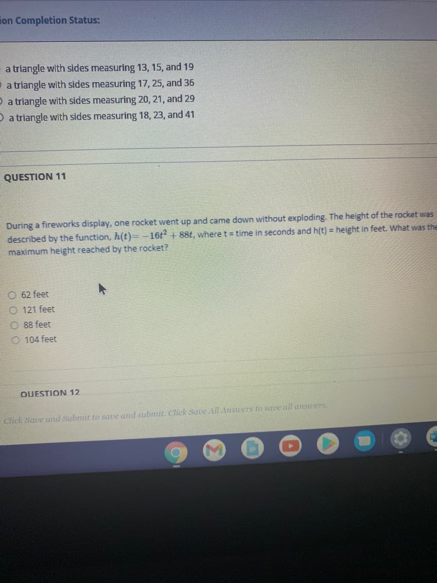 ion Completion Status:
a triangle with sides measuring 13, 15, and 19
P a triangle with sides measuring 17, 25, and 36
O a triangle with sides measuring 20, 21, and 29
O a triangle with sides measuring 18, 23, and 41
QUESTION 11
During a fireworks display, one rocket went up and came down without exploding. The height of the rocket was
described by the function, h(t)=-16t + 88t, where t= time in seconds and h(t) = height in feet. What was the
maximum height reached by the rocket?
62 feet
O 121 feet
O 88 feet
O 104 feet
QUESTION 12
Click Save and Submit to save and subinit. Click Save All Ansuers to save all answers
