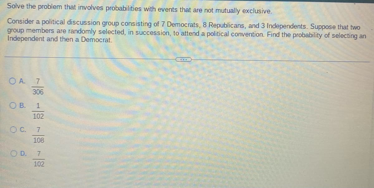 Solve the problem that involves probabilities with events that are not mutually exclusive.
Consider a political discussion group consisting of 7 Democrats, 8 Republicans, and 3 Independents. Suppose that two
group members are randomly selected, in succession, to attend a political convention. Find the probability of selecting an
Independent and then a Democrat.
306
OB. 1
102
OC. 7
108
OD. 7
102
***