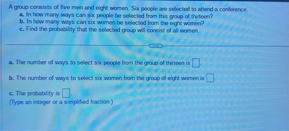 A group consists of five men and eight women. Six people are selected to attend a conference.
a. In how many ways can six people be selected from this group of thirteen?
b. In how many ways can six women be selected from the eight women?
c. Find the probability that the selected group will consist of all women.
a. The number of ways to select six people from the group of thirteen is
b. The number of ways to select six women from the group of eight women is
c. The probability is
(Type an integer or a simplified fraction.)