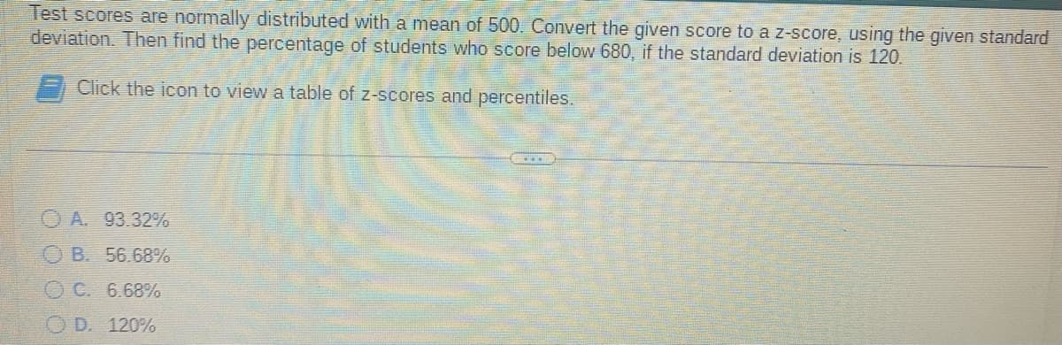 Test scores are normally distributed with a mean of 500. Convert the given score to a z-score, using the given standard
deviation. Then find the percentage of students who score below 680, if the standard deviation is 120.
Click the icon to view a table of z-scores and percentiles.
A. 93.32%
B. 56.68%
OC. 6.68%
D. 120%
www.