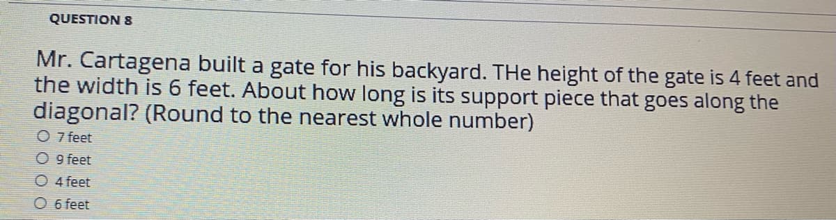 QUESTION 8
Mr. Cartagena built a gate for his backyard. THe height of the gate is 4 feet and
the width is 6 feet. About how long is its support piece that goes along the
diagonal? (Round to the nearest whole number)
O 7 feet
O 9 feet
O 4 feet
O 6 feet
