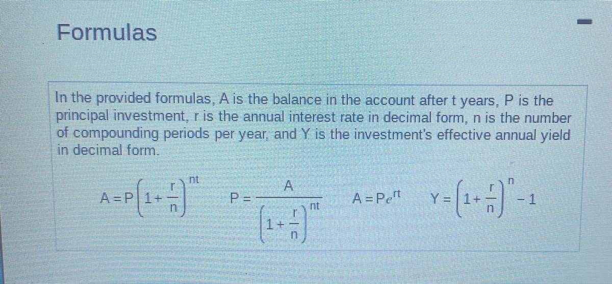 Formulas
In the provided formulas, A is the balance in the account after t years, P is the
principal investment, r is the annual interest rate in decimal form, n is the number
of compounding periods per year, and Y is the investment's effective annual yield
in decimal form.
A=P[1+-)
P =
A
n
nt
A = Pet
n
Y = (1 + -) ² - 1