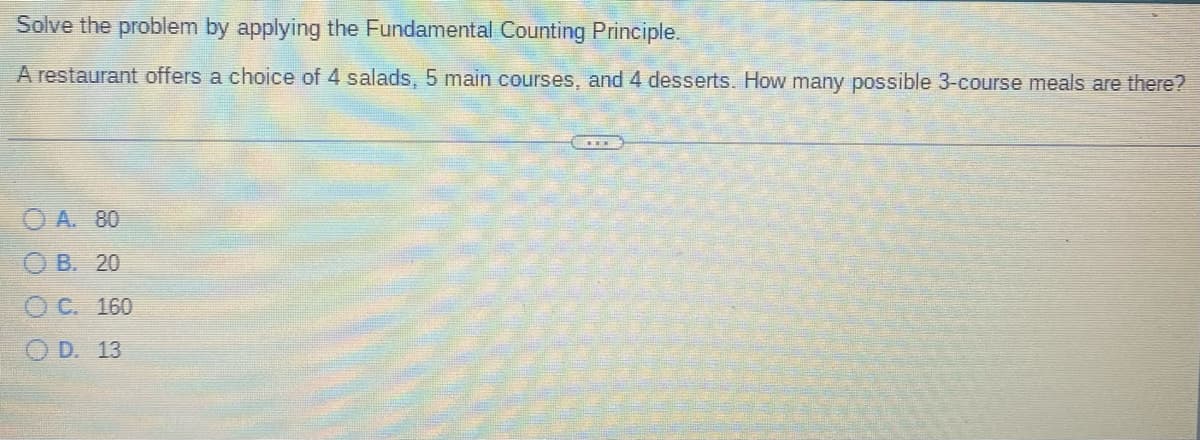 Solve the problem by applying the Fundamental Counting Principle.
A restaurant offers a choice of 4 salads, 5 main courses, and 4 desserts. How many possible 3-course meals are there?
OA. 80
OB. 20
O C. 160
OD. 13
****
