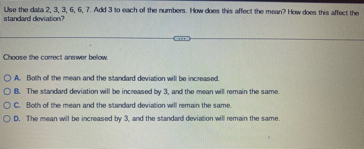 **Question:**

Use the data 2, 3, 3, 6, 6, 7. Add 3 to each of the numbers. How does this affect the mean? How does this affect the standard deviation?

---

**Choose the correct answer below:**

- ⓐ Both of the mean and the standard deviation will be increased.
- ⓑ The standard deviation will be increased by 3, and the mean will remain the same.
- ⓒ Both of the mean and the standard deviation will remain the same.
- ⓓ The mean will be increased by 3, and the standard deviation will remain the same.