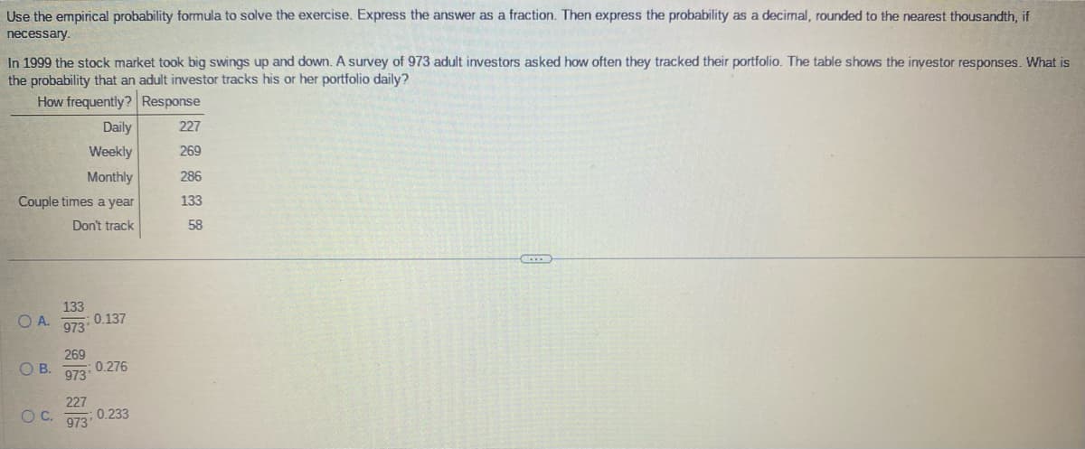 Use the empirical probability formula to solve the exercise. Express the answer as a fraction. Then express the probability as a decimal, rounded to the nearest thousandth, if
necessary.
In 1999 the stock market took big swings up and down. A survey of 973 adult investors asked how often they tracked their portfolio. The table shows the investor responses. What is
the probability that an adult investor tracks his or her portfolio daily?
How frequently?
Response
Daily
Weekly
Monthly
Couple times a year
Don't track
OA.
O B.
O C.
133
973
269
973'
0.137
227
973'
0.276
0.233
227
269
286
133
58
CO