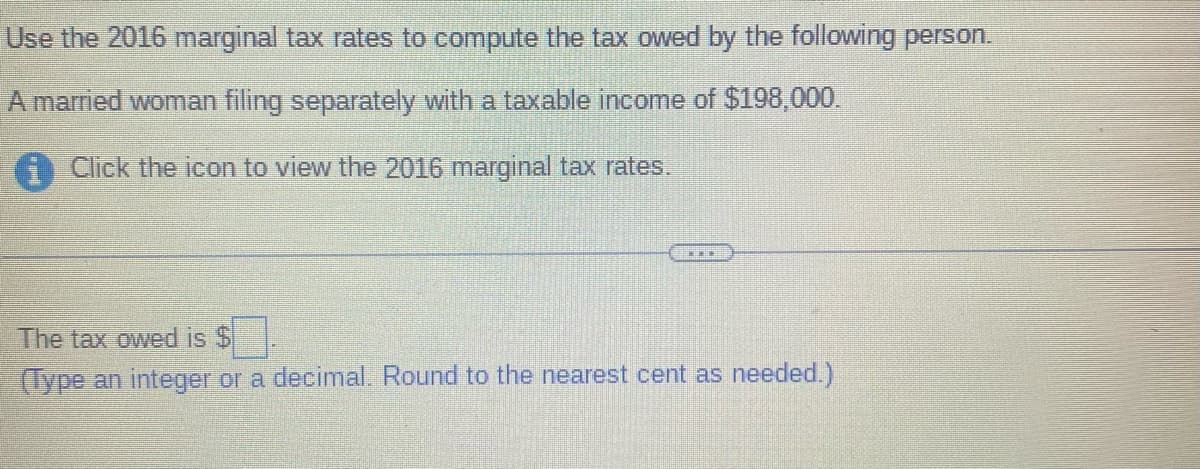 Use the 2016 marginal tax rates to compute the tax owed by the following person.
A married woman filing separately with a taxable income of $198,000.
i Click the icon to view the 2016 marginal tax rates.
THE
The tax owed is $
(Type an integer or a decimal. Round to the nearest cent as needed.)