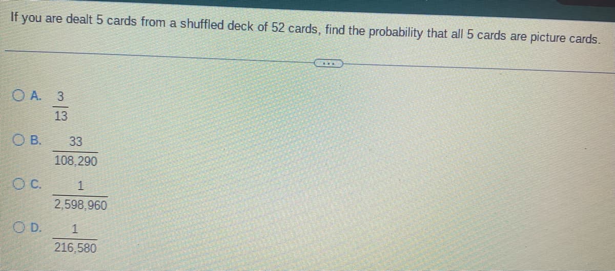 If you are dealt 5 cards from a shuffled deck of 52 cards, find the probability that all 5 cards are picture cards.
OA. 3
13
OB.
OC.
OD.
3
108,290
1
2,598,960
1
216,580