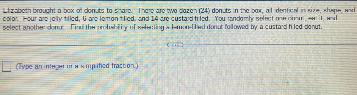 Elizabeth brought a box of donuts to share. There are two-dozen (24) donuts in the box, all identical in size, shape, and
color. Four are jelly-filled, 6 are lemon-filled, and 14 are custard-filled. You randomly select one donut, eat it, and
select another donut. Find the probability of selecting a lemon-filled donut followed by a custard-filled donut.
(Type an integer or a simplified fraction.)
www