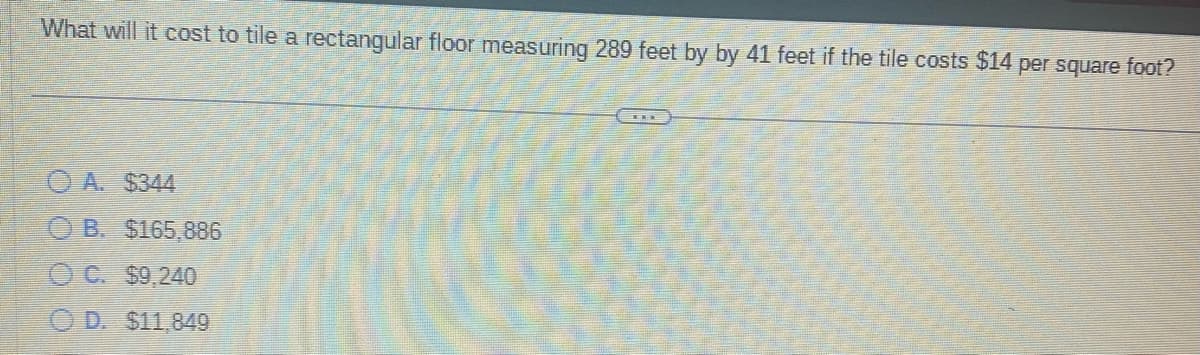 **Question:**

What will it cost to tile a rectangular floor measuring 289 feet by 41 feet if the tile costs $14 per square foot?

**Options:**

A. $344

B. $165,886

C. $9,240

D. $11,849

---

**Analysis:**

To solve this problem, calculate the total area of the floor and then multiply by the cost per square foot.

1. **Calculate Area:**
   \[
   \text{Area} = \text{Length} \times \text{Width} = 289 \, \text{feet} \times 41 \, \text{feet} = 11,849 \, \text{square feet}
   \]

2. **Calculate Cost:**
   \[
   \text{Cost} = \text{Area} \times \text{Cost per square foot} = 11,849 \, \text{square feet} \times \$14/\text{square foot} = \$165,886
   \]

Thus, the correct answer is **B. $165,886.**