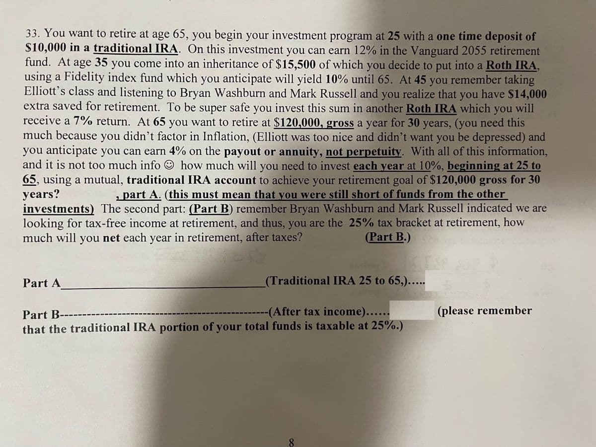 33. You want to retire at age 65, you begin your investment program at 25 with a one time deposit of
$10,000 in a traditional IRA. On this investment you can earn 12% in the Vanguard 2055 retirement
fund. At age 35 you come into an inheritance of $15,500 of which you decide to put into a Roth IRA,
using a Fidelity index fund which you anticipate will yield 10% until 65. At 45 you remember taking
Elliott's class and listening to Bryan Washburn and Mark Russell and you realize that you have $14,000
extra saved for retirement. To be super safe you invest this sum in another Roth IRA which you will
receive a 7% return. At 65 you want to retire at $120,000, gross a year for 30 years, (you need this
much because you didn't factor in Inflation, (Elliott was too nice and didn't want you be depressed) and
you anticipate you can earn 4% on the payout or annuity, not perpetuity. With all of this information,
and it is not too much info how much will you need to invest each year at 10%, beginning at 25 to
65, using a mutual, traditional IRA account to achieve your retirement goal of $120,000 gross for 30
years?
, part A. (this must mean that you were still short of funds from the other
investments) The second part: (Part B) remember Bryan Washburn and Mark Russell indicated we are
looking for tax-free income at retirement, and thus, you are the 25% tax bracket at retirement, how
much will you net each year in retirement, after taxes?
(Part B.)
Part A
(Traditional IRA 25 to 65,).....
Part B--
--(After tax income)......
that the traditional IRA portion of your total funds is taxable at 25%.)
∞
(please remember